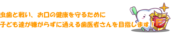 虫歯と戦い、お口の健康を守るために子ども達が嫌がらずに通える歯医者さんを目指します！