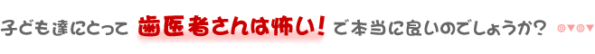 子ども達にとって 歯医者さんは怖い！ で本当に良いのでしょうか？