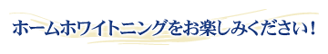 ホームホワイトニングをお楽しみください！